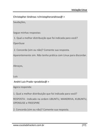 Iniciação Linux 
 
Christopher Andreas <christopherandreas@ > 
Saudações, 
  
Segue minhas respostas: 
 1. Qual a melhor distribuição que foi indicada para você? 
OpenSuse 

 2. Concorda (sim ou não)? Comente sua resposta. 
Aparentemente sim. Não tenho prática com Linux para discordar. 
  
Abraços, 
  
Luis 
 André Luiz Prado <pradolas@ > 
Agora responda: 

1. Qual a melhor distribuição que foi indicada para você? 
RESPOSTA : Indicado na ordem UBUNTU, MANDRIVA, KUBUNTU, 
OPENSUSE e FREESPIRE 

2. Concorda (sim ou não)? Comente sua resposta. 


 




www.escoladehackers.com.br                                    [77]
 
 