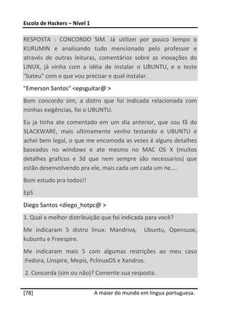 Escola de Hackers – Nível 1 
 
RESPOSTA  :  CONCORDO  SIM.  Já  utilizei  por  pouco  tempo  o 
KURUMIN  e  analisando  tudo  mencionado  pelo  professor  e 
através  de  outras  leituras,  comentários  sobre  as  inovações  do 
LINUX,  já  vinha  com  a  idéia  de  instalar  o  UBUNTU,  e  o  teste 
"bateu" com o que vou precisar e qual instalar. 
"Emerson Santos" <epsguitar@ > 
Bom  concordo  sim,  a  distro  que  foi  indicada  relacionada  com 
minhas exigências, foi o UBUNTU. 
Eu  ja  tinha  ate  comentado  em  um  dia  anterior,  que  sou  fã  do 
SLACKWARE,  mais  ultimamente  venho  testando  o  UBUNTU  e 
achei bem legal, o que me encomoda as vezes é alguns detalhes 
baseados  no  windows  e  ate  mesmo  no  MAC  OS  X  (muitos 
detalhes  graficos  e  3d  que  nem  sempre  são  necessarios)  que 
estão desenvolvendo pra ele, mais cada um cada um ne.... 
Bom estudo pra todos!! 
EpS 
Diego Santos <diego_hotpc@ > 
1. Qual a melhor distribuição que foi indicada para você? 
Me  indicaram  5  distro  linux:  Mandriva,    Ubuntu,  Opensuse, 
kubuntu e Freespire.   
Me  indicaram  mais  5  com  algumas  restrições  ao  meu  caso 
:Fedora, Linspire, Mepis, PclinuxOS e Xandros. 
 2. Concorda (sim ou não)? Comente sua resposta. 
 




[78]                           A maior do mundo em língua portuguesa.
 
 