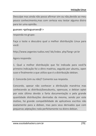 Iniciação Linux 
 
Desculpe mas ainda não posso afirmar sim ou não,devido ao meu 
pouco  conhecimento,mas  com  certeza  vou  testar  alguma  distro 
para ter uma opinião. 
guanaes <golasguanaes@ > 
responda no grupo: 

Faça  o  teste  e  descubra  qual  a  melhor  distribuição  Linux  para 
você: 

http://www.zegenies tudios.net/ ldc/index. php?lang= pt‐br 

Agora responda: 

1.  Qual  a  melhor  distribuição  que  foi  indicada  para  você?a 
primeira indicação foi a ditro madriva, seguida por ubuntu, open 
suse e finalmente a que utilizo que é a distribuição debian. 

2. Concorda (sim ou não)? Comente sua resposta. 

Concordo,  apesar  não  conhecer  a  ditribuição  mandriva  mas 
conhecendo  as  distribuiçõoesubuntu,  opensuse,  e  debian  optei 
por  este  último  devido  a  farta  documentação  e  pela  grande 
quantidade  distribuições  deviradas  da  mesma,  sendo  por  este 
motivo,  há  grande  compatibilidade  de  aplicativos  escritos  não 
exatamente  para  a  debian,  mas  para  seus  derivados  que  com 
pequenas adptações roda perfeitamente na distro debian. 
 
 




www.escoladehackers.com.br                                        [79]
 
 