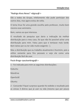 Iniciação Linux 
 
"Rodrigo Alves Neves" <digrau@ > 
Olá  a  todos  do  Grupo,  infelizmente  não  pude  participar  dos 
outros dias, mas agora estou de volta. 
O tema linux foi uma grande escolha pelo professor, muito bom 
mesmo esse seminário. 
Bom, vamos ao que interessa. 
O  resultado  da  pesquisa  que  daria  a  indicação  da  melhor 
distribuição para o meu caso, foi que não foi possível achar uma 
distribuição  para  mim.  Falou  para  que  e  tentasse  mais  tarde. 
Bom talvez por eu ter sido muito exigente : ). 
Mas a distribuição que eu trabalho atualmente é Kurimim, pois a 
utilizo  somente  para  fins  pessoais  e  vejo  ela  como  uma 
distribuição fácil de usar. 
Paulo Braga <pauloanbraga@ > 
1 ‐ Foi indicada para mim as seguintes distribuições: 
Kubuntu 
Mandriva 
OpenSuSE 
Ubuntu 
2 ‐ Concordo! Fiquei surpreso quando foi exibido o resultado pois 
as  únicas  3  distros  que  já  usei  na  vida  (mesmo  que  por  pouco 

 




www.escoladehackers.com.br                                         [81]
 
 