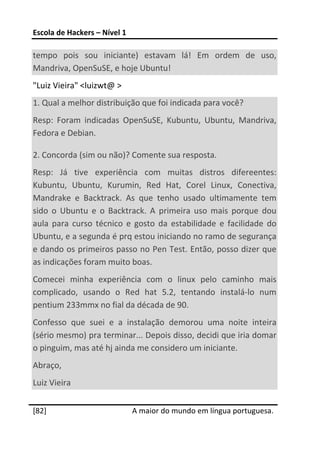 Escola de Hackers – Nível 1 
 
tempo  pois  sou  iniciante)  estavam  lá!  Em  ordem  de  uso, 
Mandriva, OpenSuSE, e hoje Ubuntu!  
"Luiz Vieira" <luizwt@ > 
1. Qual a melhor distribuição que foi indicada para você? 
Resp:  Foram  indicadas  OpenSuSE,  Kubuntu,  Ubuntu,  Mandriva, 
Fedora e Debian. 

2. Concorda (sim ou não)? Comente sua resposta. 
Resp:  Já  tive  experiência  com  muitas  distros  difereentes: 
Kubuntu,  Ubuntu,  Kurumin,  Red  Hat,  Corel  Linux,  Conectiva, 
Mandrake  e  Backtrack.  As  que  tenho  usado  ultimamente  tem 
sido  o  Ubuntu  e  o  Backtrack.  A  primeira  uso  mais  porque  dou 
aula  para  curso  técnico  e  gosto  da  estabilidade  e  facilidade  do 
Ubuntu, e a segunda é prq estou iniciando no ramo de segurança 
e dando os primeiros passo no Pen Test. Então, posso dizer que 
as indicações foram muito boas. 
Comecei  minha  experiência  com  o  linux  pelo  caminho  mais 
complicado,  usando  o  Red  hat  5.2,  tentando  instalá‐lo  num 
pentium 233mmx no fial da década de 90. 
Confesso  que  suei  e  a  instalação  demorou  uma  noite  inteira 
(sério mesmo) pra terminar... Depois disso, decidi que iria domar 
o pinguim, mas até hj ainda me considero um iniciante. 
Abraço, 
Luiz Vieira 
 




[82]                           A maior do mundo em língua portuguesa.
 
 
