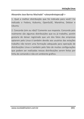 Iniciação Linux 
 
Alexandre Jose Barros Machado" <alexandretopeca@ > 
1.  Qual  a  melhor  distribuição  que  foi  indicada  para  você?  Foi 
indicado  o  Fedora,  Kubuntu,  OpenSuSE,  Mandriva,  Debian  e 
Ubuntu 
2. Concorda (sim ou não)? Comente sua resposta. Concordo pois 
realmente  são  algumas  distribuições  que  eu  já  trabalho,  porém 
gostaria  de  deixar  registrado  que  um  dos  fatos  das  empresas 
optarem pelo Linux é também devido aos usuários das estações 
trabalho  não  terem  uma  formação  adequada  para  operação  de 
distribuições Linux e também pelo fato de muitas configurações 
que  podem  ser  realizadas  nessas  distribuições  serem  feitas  por 
linha de comando e não em ambiente gráfico. 
 
 
 
 
 
 
 
 
 


 




www.escoladehackers.com.br                                        [83]
 
 