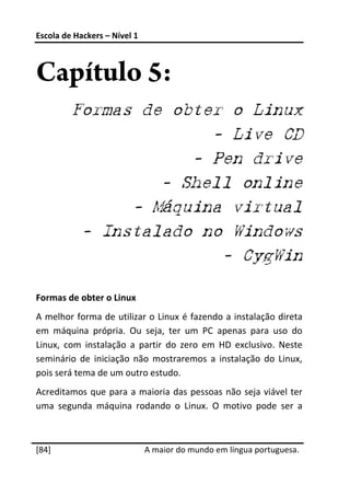 Escola de Hackers – Nível 1 
 


Capítulo 5:
         Formas de obter o Linux
                       - Live CD
                     - Pen drive
                  - Shell online
               - Máquina virtual
          - Instalado no Windows
                        - CygWin
 
Formas de obter o Linux 
A melhor forma de utilizar o Linux é fazendo a instalação direta 
em  máquina  própria.  Ou  seja,  ter  um  PC  apenas  para  uso  do 
Linux,  com  instalação  a  partir  do  zero  em  HD  exclusivo.  Neste 
seminário  de  iniciação  não  mostraremos  a  instalação  do  Linux, 
pois será tema de um outro estudo. 
Acreditamos  que  para  a  maioria  das  pessoas  não  seja  viável  ter 
uma  segunda  máquina  rodando  o  Linux.  O  motivo  pode  ser  a 

 




[84]                           A maior do mundo em língua portuguesa.
 
 