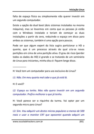 Iniciação Linux 
 
falta  de  espaço  físico  ou  simplesmente  não  querer  investir  em 
um segundo computador. 
Existe a opção do dual boot (dois sistemas instalados na mesma 
máquina),  mas  se  levarmos  em  conta  que  as  pessoas  já  estão 
com  o  Windows  instalado  e  teriam  de  começar  as  duas 
instalações  a  partir  do  zero,  reduzindo  o  espaço  em  disco  para 
ambos os sistemas, também é uma opção para poucos. 
Pode  ser  que  algum  expert  da  lista  sugira  particionar  o  HD  a 
quente,  que  é  um  processo  através  do  qual  cria‐se  novas 
partições em cima de uma partição ativa. O grau de risco (perder 
todos os dados do HD) é grande e se tratando de um seminário 
de Linux para iniciantes, minha dica é: fiquem longe disso. 
__________ 
H: Você tem um computador para uso exclusivo do Linux? 

L1: Não. Em meu quarto mal cabe o que já está lá. 

H: E você? 

L2:  Espaço  eu  tenho.  Mas  não  quero  investir  em  um  segundo 
computador. Prefiro melhorar o que já tenho. 

H:  Você  parece  ser  o  riquinho  da  turma.  Vai  optar  por  um 
segundo micro para Linux? 

L3: Sim. Vou adquirir um destes micros populares a menos de 500 
reais  e  usar  o  monitor  CRT  que  aposentei  quando  adquiri  um 
 




www.escoladehackers.com.br                                         [85]
 
 