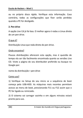 Escola de Hackers – Nível 1 
 
ou  no  próprio  disco  rígido.  Verifique  esta  informação.  Caso 
contrário,  todas  as  configurações  que  fizer  serão  perdidas 
quando o PC for desligado. 

2. Pen drive 
A opção Live Cd já foi boa. O melhor agora é rodas o Linux direto 
de um pen drive. 

O que é? 
Distribuição Linux que roda direto do pen drive. 

Onde encontro? 
Poucas  distribuições  oferecem  esta  opção,  mas  é  questão  de 
tempo ela ser tão facilmente encontrada quanto as versões Live 
CD.  Visite  a  página  do  seu  distribuidor  preferido  ou  busque  no 
Google por: 

nome da distribuição + pen drive 

Como uso? 
1)  Verifique  no  Setup  do  seu  micro  se  a  sequência  de  boot 
começa  pelo  USB‐HDD.  As  máquinas  mais  recentes  permitem 
acesso ao  menu de boot, pressionando F11 ou F12 assim que o 
PC for ligado ou reiniciado. 
2)  O  sistema  vai  carregar  sozinho  e  em  alguns  minutos  estará 
pronto para uso. 
 




[88]                           A maior do mundo em língua portuguesa.
 
 