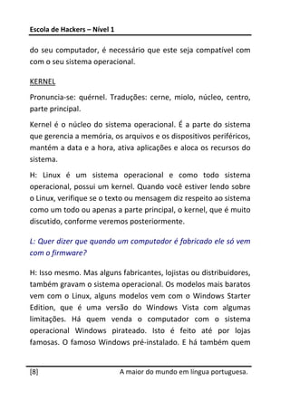 Escola de Hackers – Nível 1 
 
do  seu  computador,  é  necessário  que  este  seja  compatível  com 
com o seu sistema operacional. 

KERNEL 
Pronuncia‐se:  quérnel.  Traduções:  cerne,  miolo,  núcleo,  centro, 
parte principal.  
Kernel  é  o  núcleo  do  sistema  operacional.  É  a  parte  do  sistema 
que gerencia a memória, os arquivos e os dispositivos periféricos, 
mantém a data e a hora, ativa aplicações e aloca os recursos do 
sistema. 
H:  Linux  é  um  sistema  operacional  e  como  todo  sistema 
operacional, possui um kernel. Quando você estiver lendo sobre 
o Linux, verifique se o texto ou mensagem diz respeito ao sistema 
como um todo ou apenas a parte principal, o kernel, que é muito 
discutido, conforme veremos posteriormente. 

L: Quer dizer que quando um computador é fabricado ele só vem 
com o firmware? 

H: Isso mesmo. Mas alguns fabricantes, lojistas ou distribuidores, 
também gravam o sistema operacional. Os modelos mais baratos 
vem  com  o  Linux,  alguns  modelos  vem  com  o  Windows  Starter 
Edition,  que  é  uma  versão  do  Windows  Vista  com  algumas 
limitações.  Há  quem  venda  o  computador  com  o  sistema 
operacional  Windows  pirateado.  Isto  é  feito  até  por  lojas 
famosas.  O  famoso  Windows  pré‐instalado.  E  há  também  quem 
 




[8]                            A maior do mundo em língua portuguesa.
 
 