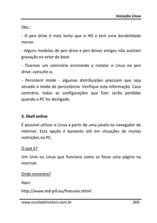 Iniciação Linux 
 
Obs.: 
‐  O  pen  drive  é  mais  lento  que  o  HD  e  tem  uma  durabilidade 
menor. 
‐ Alguns modelos de pen drive e pen drives antigos não aceitam 
gravação no setor de boot. 
‐  Tivemos  um  seminário  ensinando  a  instalar  o  Linux  no  pen 
drive. consulte‐o. 
‐  Persistent  mode  ‐  algumas  distribuições  precisam  que  seja 
ativado o modo de persistância. Verifique esta informação. Caso 
contrário,  todas  as  configurações  que  fizer  serão  perdidas 
quando o PC for desligado. 
 
3. Shell online 
É possível utilizar o Linux a partir de uma janela no navegador de 
Internet.  Esta  opção  é  bastante  útil  em  situações  de  muitas 
restrições no PC. 

O que é? 
Um  Unix  ou  Linux  que  funciona  como  se  fosse  uma  página  na 
Internet. 

Onde encontro? 
Aqui: 
http://www.red‐pill.eu/freeunix.shtml 
 




www.escoladehackers.com.br                                        [89]
 
 