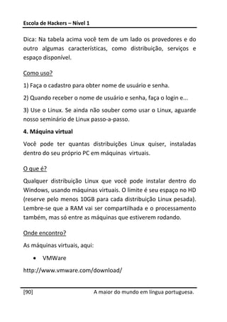 Escola de Hackers – Nível 1 
 
Dica: Na tabela acima você tem de um lado os provedores e do 
outro  algumas  características,  como  distribuição,  serviços  e 
espaço disponível. 

Como uso? 
1) Faça o cadastro para obter nome de usuário e senha. 
2) Quando receber o nome de usuário e senha, faça o login e... 
3) Use o Linux. Se ainda não souber como usar o Linux, aguarde 
nosso seminário de Linux passo‐a‐passo. 
4. Máquina virtual 
Você  pode  ter  quantas  distribuições  Linux  quiser,  instaladas 
dentro do seu próprio PC em máquinas  virtuais. 

O que é? 
Qualquer  distribuição  Linux  que  você  pode  instalar  dentro  do 
Windows, usando máquinas virtuais. O limite é seu espaço no HD 
(reserve pelo menos 10GB para cada distribuição Linux pesada). 
Lembre‐se que a RAM vai ser compartilhada e o processamento 
também, mas só entre as máquinas que estiverem rodando. 

Onde encontro? 
As máquinas virtuais, aqui: 
    •   VMWare 
http://www.vmware.com/download/  
 




[90]                           A maior do mundo em língua portuguesa.
 
 