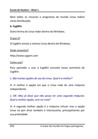 Escola de Hackers – Nível 1 
 
Nem  todos  os  recursos  e  programas  do  mundo  Linux  rodam 
nesta distribuição. 
6. CygWin 
Outra forma do Linux rodar dentro do Windows. 

O que é? 
O CygWin emula o sistema Linux dentro do Windows. 

Onde encontro? 
http://www.cygwin.com 

Como uso? 
Para  aprender  a  usar  o  CygWin  consulte  nosso  seminário  de 
CygWin. 

L: São muitas opções de uso do Linux. Qual é a melhor? 

H:  A  melhor  é  opção  em  que  o  Linux  roda  de  uma  máquina 
independente. 

L:  OK.  Mas  já  disse  que  não  posso  ter  uma  segunda  máquina. 
Qual a melhor opção, sem ser esta? 

H:  A  segunda  melhor  opção  é  a  máquina  virtual,  mas  a  opção 
Linux  no  pen  drive  também  é  interessante,  principalmente  por 
sua praticidade. 

 




[92]                           A maior do mundo em língua portuguesa.
 
 