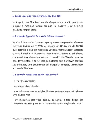 Iniciação Linux 
 
L: Então você não recomenda a oção Live CD? 

H: A opção Live CD é boa quando não podemos ou não queremos 
instalar  a  máquina  virtual  ou  não  foi  possível  usar  o  Linux 
instalado no pen drive. 

L: E a opção CygWin? Pelo visto é desnecessária? 

H: Não é bem assim. Vamos supor que seu computador não tem 
memória  (acima  de  512MB)  ou  espaço  no  HD  (acima  de  10GB) 
que  permita  o  uso  de  máquinas  virtuais.  Vamos  supor  também 
que você queira ter acesso ao mesmo tempo tanto ao Windows, 
como ao Linux, descartando assim o uso do Live CD e do Linux no 
pen  drive.  Então  é  neste  caso  (um  deles)  que  o  CygWin  mostra 
sua utilidade, pois pode rodar em máquinas simples, simultâneo 
ao uso do Windows. 

L: E quando usarei uma conta shell online? 

H: Em várias ocasiões: 
‐ para fazer street hacker 
‐  em  máquinas  com  restrição,  tipo  os  quiosques  que  só  exibem 
uma página Web 
‐  em  máquinas  que  você  acabou  de  sentar  e  não  dispõe  de 
tempo ou recursos para instalar uma das outras opções do Linux 
 
 




www.escoladehackers.com.br                                        [93]
 
 