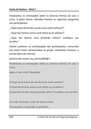 Escola de Hackers – Nível 1 
 
Finalizamos  as  orientações  sobre  as  diversas  formas  de  usar  o 
Linux.  A  partir  destas  reflexões  fizemos  as  seguintes  perguntas 
aos participantes: 
_”Qual outra forma de uso do Linux você conhece?” 
_”Qual das formas acima você utiliza ou já utilizou?” 
_“Qual  das  formas  cima  pretende  utilizar?  Justifique  sua 
escolha.” 
Vamos  conhecer  as  contribuições  dos  participantes,  transcritas 
tais  como  foram  apresentadas  ao  grupo,  mantendo  inclusive,  a 
escrita típica da Internet: 
patrício dos santos <pj_santos2003@ > 
Finalizamos  as  orientações  sobre  as  diversas  formas  de  usar  o 
Linux. 
Agora é com você. Responda: 
 
1) Qual outra forma de uso do Linux você conhece? 
2) Qual das formas acima você utiliza ou já utilizou? 
3) Qual das formas cima pretende utilizar? Justifique sua escolha. 
 
em todo seminário, este me marcou mais. 
Começando a responder as questões... 
 




[94]                           A maior do mundo em língua portuguesa.
 
 