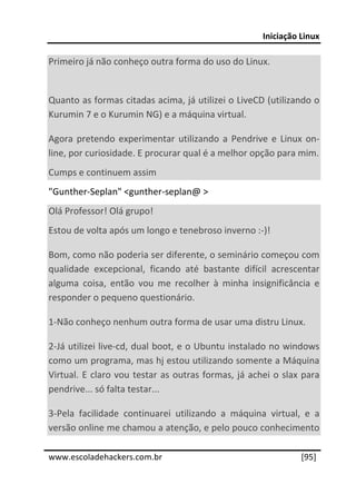 Iniciação Linux 
 
Primeiro já não conheço outra forma do uso do Linux. 
 
Quanto as formas citadas acima, já utilizei o LiveCD (utilizando o 
Kurumin 7 e o Kurumin NG) e a máquina virtual. 

Agora  pretendo  experimentar  utilizando  a  Pendrive  e  Linux  on‐
line, por curiosidade. E procurar qual é a melhor opção para mim. 
Cumps e continuem assim 
"Gunther‐Seplan" <gunther‐seplan@ > 
Olá Professor! Olá grupo! 
Estou de volta após um longo e tenebroso inverno :‐)! 

Bom, como não poderia ser diferente, o seminário começou com 
qualidade  excepcional,  ficando  até  bastante  difícil  acrescentar 
alguma  coisa,  então  vou  me  recolher  à  minha  insignificância  e 
responder o pequeno questionário. 

1‐Não conheço nenhum outra forma de usar uma distru Linux. 

2‐Já utilizei live‐cd, dual boot, e o Ubuntu instalado no windows 
como um programa, mas hj estou utilizando somente a Máquina 
Virtual.  E  claro  vou  testar  as  outras  formas,  já  achei  o  slax  para 
pendrive... só falta testar... 

3‐Pela  facilidade  continuarei  utilizando  a  máquina  virtual,  e  a 
versão online me chamou a atenção, e pelo pouco conhecimento 
 




www.escoladehackers.com.br                                               [95]
 
 