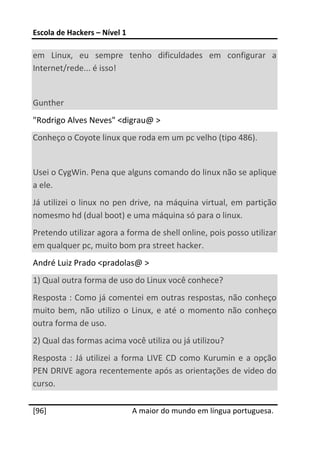 Escola de Hackers – Nível 1 
 
em  Linux,  eu  sempre  tenho  dificuldades  em  configurar  a 
Internet/rede... é isso! 
 
Gunther 
"Rodrigo Alves Neves" <digrau@ > 
Conheço o Coyote linux que roda em um pc velho (tipo 486). 
 
Usei o CygWin. Pena que alguns comando do linux não se aplique 
a ele. 
Já  utilizei  o  linux  no  pen  drive,  na  máquina  virtual,  em  partição 
nomesmo hd (dual boot) e uma máquina só para o linux. 
Pretendo utilizar agora a forma de shell online, pois posso utilizar 
em qualquer pc, muito bom pra street hacker. 
André Luiz Prado <pradolas@ > 
1) Qual outra forma de uso do Linux você conhece? 
Resposta : Como já comentei em outras respostas, não conheço 
muito  bem,  não  utilizo  o  Linux,  e  até  o  momento  não  conheço 
outra forma de uso. 
2) Qual das formas acima você utiliza ou já utilizou? 
Resposta  :  Já  utilizei  a  forma  LIVE  CD  como  Kurumin  e  a  opção 
PEN DRIVE agora recentemente após as orientações de video do 
curso. 
 




[96]                           A maior do mundo em língua portuguesa.
 
 