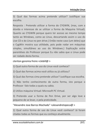 Iniciação Linux 
 
3)  Qual  das  formas  acima  pretende  utilizar?  Justifique  sua 
escolha. 
Resposta  :  Pretendo  utilizar  a  forma  do  CYGWIN,  (mas,  com  a 
dúvida  e  interesse  de  se  utilizar  a  forma  da  Maquina  Virtual). 
Quanto  ao  CYGWIN  porque  quero  ter  acesso  ao  mesmo  tempo 
tanto  ao  Windows,  como  ao  Linux,  descartando  assim  o  uso  do 
Live CD e do Linux no pen drive.( Então neste caso (um deles) que 
o  CygWin  mostra  sua  utilidade,  pois  pode  rodar  em  máquinas 
simples,  simultâneo  ao  uso  do  Windows.)  Explicação  entre 
parentêses  do  Professor  porque  Eu  não  sabia  que  o  Linux  pode 
ser rodado desta forma. 
cleriton geremia freire <clebill@ > 
1) Qual outra forma de uso do Linux você conhece? 
2) Qual das formas acima você utiliza ou já utilizou? 
3) Qual das formas cima pretende utilizar? Justifique sua escolha. 
1)  Não  tenho  conhecimento  de  outra  forma,  isto  porque  o 
Professor  falo todas a quais eu sabia. 
2) Utilizo máquina Virtual: Microsoft PC Virtual. 
3)  Pretendo  usar  a  forma  de  Pen  Drive,  por  ser  algo  leve  e 
pequeno de se levar, e pela praticidade. 
"Alexandre Jose Barros Machado" <alexandretopeca@ > 
1)  Qual  outra  forma  de  uso  do  Linux  você  conhece?  Já  foram 
citadas todas as formas que eu conheço atualmente. 
 




www.escoladehackers.com.br                                         [97]
 
 
