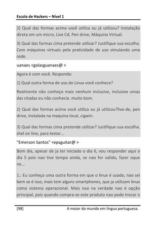 Escola de Hackers – Nível 1 
 
2)  Qual  das  formas  acima  você  utiliza  ou  já  utilizou?  Instalação 
direta em um micro, Live Cd, Pen drive, Máquina Virtual. 
3) Qual das formas cima pretende utilizar? Justifique sua escolha. 
Com  máquinas  virtuais  pela  praticidade  de  uso  simulando  uma 
rede. 
uanaes <golasguanaes@ > 
Agora é com você. Responda: 
1) Qual outra forma de uso do Linux você conhece? 
Realmente  não  conheço  mais  nenhum  inclusive,  inclusive  umas 
das citadas eu não conhecia. muito bom. 

2) Qual das formas acima você utiliza ou já utilizou?live‐de, pen 
drive, instalada na maquina local, cigwin. 

3) Qual das formas cima pretende utilizar? Justifique sua escolha. 
shel on line, para testar... 
"Emerson Santos" <epsguitar@ > 
Bom dia, apesar de ja ter iniciado o dia 6, vou responder aqui o 
dia  5  pois  nao  tive  tempo  ainda,  se  nao  for  valido,  fazer  oque 
ne... 

1.: Eu conheço uma outra forma em que o linux é usado, nao sei 
bem se é isso, mais tem alguns smartphones, que ja utilizam linux 
como  sistema  operacional.  Mais  isso  na  verdade  nao  é  opção 
principal, pois quando compra‐se este produto nao pode trocar o 
 




[98]                           A maior do mundo em língua portuguesa.
 
 