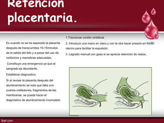 Retención
placentaria.
1.Traccionar cordón umbilical.
2. Introducir una mano en útero y con la otra hacer presión en fondo
uterino para facilitar la expulsión.
3. Legrado manual con gasa si se aprecia retención de restos.
Es cuando no se ha separado la placenta
después de transcurridos 10-15minutos
de la salida del feto y a pesar del uso de
oxitócicos y maniobras adecuadas.
Constituye una emergencia ya que el
sangrado es abundante.
Establecer diagnostico.
Si al revisar la placenta después del
alumbramiento se nota que falta uno
ovarios cotiledones, fragmentos de las
membranas, se puede hacer el
diagnóstico de alumbramiento incompleto
 