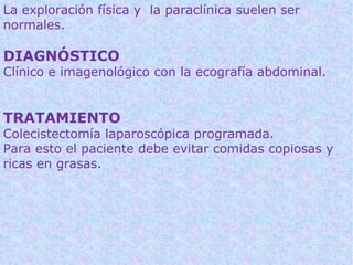 La exploración física y la paraclínica suelen ser
normales.

DIAGNÓSTICO
Clínico e imagenológico con la ecografía abdominal.


TRATAMIENTO
Colecistectomía laparoscópica programada.
Para esto el paciente debe evitar comidas copiosas y
ricas en grasas.
 