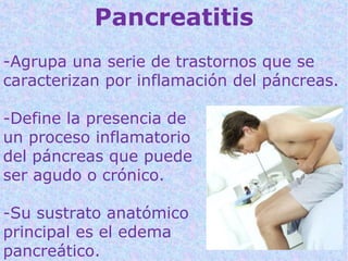Pancreatitis
-Agrupa una serie de trastornos que se
caracterizan por inflamación del páncreas.

-Define la presencia de
un proceso inflamatorio
del páncreas que puede
ser agudo o crónico.

-Su sustrato anatómico
principal es el edema
pancreático.
 