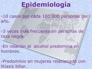 Epidemiología
-10 casos por cada 100.000 personas por
año.

-3 veces más frecuente en personas de
raza negra.

-En relación al alcohol predomina en
hombres.

-Predominio en mujeres relacionado con
litiasis biliar.
 