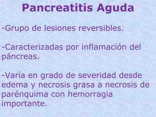 Pancreatitis Aguda
-Grupo de lesiones reversibles.

-Caracterizadas por inflamación del
páncreas.

-Varía en grado de severidad desde
edema y necrosis grasa a necrosis de
parénquima con hemorragia
importante.
 