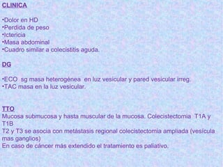 CLINICA

•Dolor en HD
•Perdida de peso
•Ictericia
•Masa abdominal
•Cuadro similar a colecistitis aguda.

DG

•ECO sg masa heterogénea en luz vesicular y pared vesicular irreg.
•TAC masa en la luz vesicular.


TTO
Mucosa submucosa y hasta muscular de la mucosa. Colecistectomia T1A y
T1B
T2 y T3 se asocia con metástasis regional colecistectomia ampliada (vesícula
mas ganglios)
En caso de cáncer más extendido el tratamiento es paliativo.
 
