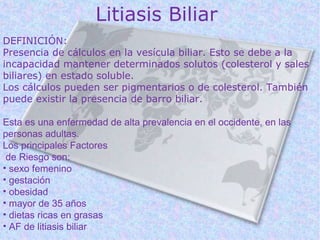 Litiasis Biliar
DEFINICIÓN:
Presencia de cálculos en la vesícula biliar. Esto se debe a la
incapacidad mantener determinados solutos (colesterol y sales
biliares) en estado soluble.
Los cálculos pueden ser pigmentarios o de colesterol. También
puede existir la presencia de barro biliar.

Esta es una enfermedad de alta prevalencia en el occidente, en las
personas adultas.
Los principales Factores
 de Riesgo son:
• sexo femenino
• gestación
• obesidad
• mayor de 35 años
• dietas ricas en grasas
• AF de litiasis biliar
 