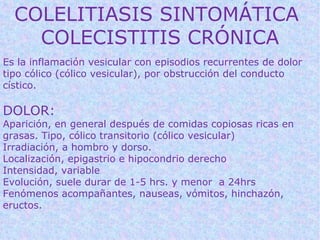 COLELITIASIS SINTOMÁTICA
    COLECISTITIS CRÓNICA
Es la inflamación vesicular con episodios recurrentes de dolor
tipo cólico (cólico vesicular), por obstrucción del conducto
cístico.

DOLOR:
Aparición, en general después de comidas copiosas ricas en
grasas. Tipo, cólico transitorio (cólico vesicular)
Irradiación, a hombro y dorso.
Localización, epigastrio e hipocondrio derecho
Intensidad, variable
Evolución, suele durar de 1-5 hrs. y menor a 24hrs
Fenómenos acompañantes, nauseas, vómitos, hinchazón,
eructos.
 