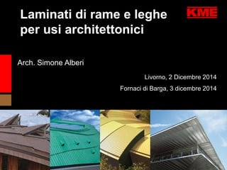 Livorno, 2 Dicembre 2014 
Fornaci di Barga, 3 dicembre 2014 
Arch. Simone Alberi 
Laminati di rame e leghe 
per usi architettonici 
 