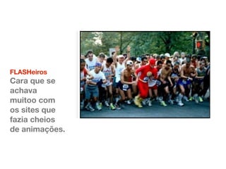 FLASHeiros 
Cara que se 
achava 
muitoo com 
os sites que 
fazia cheios 
de animações. 
 