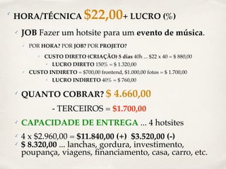 ✓ HORA/TÉCNICA $22,00+ LUCRO (%) 
✓ JOB Fazer um hotsite para um evento de música. 
✓ POR HORA? POR JOB? POR PROJETO? 
✓ CUSTO DIRETO (CRIAÇÃO) 5 dias 40h ... $22 x 40 = $ 880,00 
✓ LUCRO DIRETO 150% = $ 1.320,00 
✓ CUSTO INDIRETO = $700,00 frontend, $1.000,00 fotos = $ 1.700,00 
✓ LUCRO INDIRETO 40% = $ 760,00 
✓ QUANTO COBRAR? $ 4.660,00 
- TERCEIROS = $1.700,00 
✓ CAPACIDADE DE ENTREGA ... 4 hotsites 
✓ 4 x $2.960,00 = $11.840,00 (+) $3.520,00 (-) 
✓ $ 8.320,00 ... lanchas, gordura, investimento, 
poupança, viagens, financiamento, casa, carro, etc. 
 