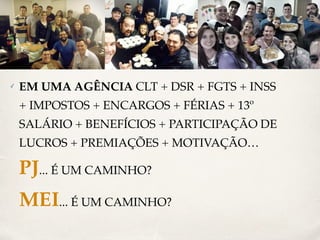 ✓ EM UMA AGÊNCIA CLT + DSR + FGTS + INSS 
+ IMPOSTOS + ENCARGOS + FÉRIAS + 13º 
SALÁRIO + BENEFÍCIOS + PARTICIPAÇÃO DE 
LUCROS + PREMIAÇÕES + MOTIVAÇÃO… 
PJ... É UM CAMINHO? 
MEI... É UM CAMINHO? 
 