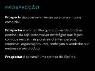 PROSPECÇÃO 
Prospects são possíveis clientes para uma empresa 
comercial. 
Prospectar é um trabalho que todo vendedor deve 
dominar, ou seja, desenvolver estratégias que façam 
com que mais e mais possíveis clientes (pessoas, 
empresas, organizações, etc), conheçam o vendedor, sua 
empresa e seu produto. 
Prospectar é construir uma carteira de clientes. 
 