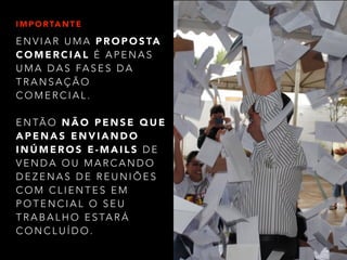 IMPORTANTE 
ENVIAR UMA PROPOSTA 
COMERCIAL É APENAS 
UMA DAS FASES DA 
TRANSAÇÃO 
COMERCIAL. 
ENTÃO NÃO PENSE QUE 
APENAS ENVIANDO 
INÚMEROS E-MAILS D E 
VENDA OU MARCANDO 
DEZENAS DE REUNIÕES 
COM CLIENTES EM 
POTENCIAL O SEU 
TRABALHO ESTARÁ 
CONCLUÍDO. 
 