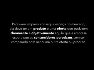 Para uma empresa conseguir espaço no mercado, 
ela deve ter um produto e uma oferta que traduzem 
claramente e objetivamente aquilo que a empresa 
espera que os consumidores percebam, sem ser 
comparado com nenhuma outra oferta ou produto. 
 