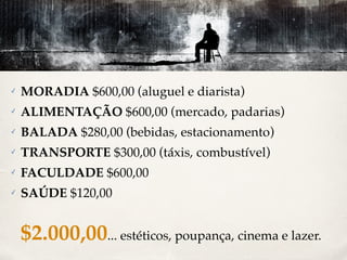✓ MORADIA $600,00 (aluguel e diarista) 
✓ ALIMENTAÇÃO $600,00 (mercado, padarias) 
✓ BALADA $280,00 (bebidas, estacionamento) 
✓ TRANSPORTE $300,00 (táxis, combustível) 
✓ FACULDADE $600,00 
✓ SAÚDE $120,00 
$2.000,00... estéticos, poupança, cinema e lazer. 
 