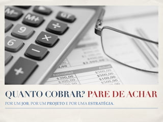 QUANTO COBRAR? PARE DE ACHAR 
POR UM JOB, POR UM PROJETO E POR UMA ESTRATÉGIA. 
 