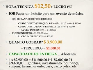 ✓ HORA/TÉCNICA $12,50+ LUCRO (%) 
✓ JOB Fazer um hotsite para um evento de música. 
✓ POR HORA? POR JOB? POR PROJETO? 
✓ CUSTO DIRETO (CRIAÇÃO) 5 dias 40h ... $12,5 x 40 = $ 500,00 
✓ CUSTO DIRETO (DEV) 5 dias 40h ... $12,5 x 40 = $ 500,00 
✓ LUCRO DIRETO 150% = $ 1.500,00 
✓ CUSTO INDIRETO = $1.000,00 fotos 
✓ LUCRO INDIRETO 40% = $ 400,00 
✓ QUANTO COBRAR? $ 3.900,00 
- TERCEIROS = $1.000,00 
✓ CAPACIDADE DE ENTREGA ... 4 hotsites 
✓ 4 x $2.900,00 = $11.600,00 (+) $2.000,00 (-) 
✓ $ 9.600,00 ... gordura, investimento, poupança, 
viagens, financiamento, casa, carro, jetski etc. 
 