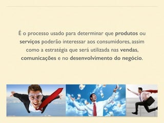 É o processo usado para determinar que produtos ou 
serviços poderão interessar aos consumidores, assim 
como a estratégia que será utilizada nas vendas, 
comunicações e no desenvolvimento do negócio. 
 