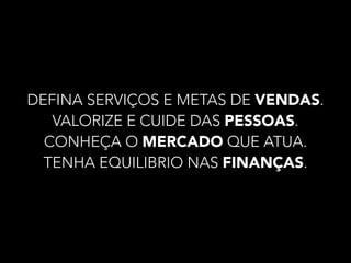 DEFINA SERVIÇOS E METAS DE VENDAS. 
VALORIZE E CUIDE DAS PESSOAS. 
CONHEÇA O MERCADO QUE ATUA. 
TENHA EQUILIBRIO NAS FINANÇAS. 
 