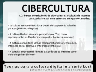-  A cultura tecnomeritocrática (redes de cooperação voltadas para projetos tecnológicos)‏ - A cultura Hacker (Marcada pelo ativismo. Tem como representantes os Phackers, cyberpunks, hackers e crackers)‏ - A cultura comunitária virtual (compartilhamento tecnológico, interação social seletiva e integração simbólica)‏ - A cultural empresarial (difusão das práticas da Internet como meio de ganhar dinheiro)‏ 1.2- Partes constituintes da cibercultura: a cultura da Internet caracteriza-se por uma estrutura em quatro camadas: CIBERCULTURA 