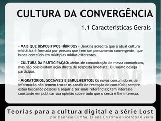 CULTURA DA CONVERGÊNCIA  1.1 Características Gerais -  MAIS QUE DISPOSITIVOS HÍBRIDOS  – Jenkins acredita que a atual cultura midiática é formada por pessoas que tem um pensamento convergente, que busca conteúdo em múltiplas mídias diferentes. - CULTURA DA PARTICIPAÇÃO:  Meios de comunicação de massa comunicam, mas não possibilitam ação direta de resposta imediata. O usuário deseja participar. -  MIGRATÓRIOS, SOCIÁVEIS E BARULHENTOS:  Os novos consumidores de informação não temem trocar os canais de recepção do conteúdo; sempre estão buscando pessoas a seguir e ter mais referências; tem interesse constante em publicar sua opinião sobre tudo que o cerca e lhe interessa. 