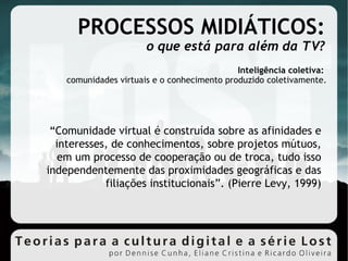 PROCESSOS MIDIÁTICOS: o que está para além da TV? Inteligência coletiva:  comunidades virtuais e o conhecimento produzido coletivamente. “ Comunidade virtual é construída sobre as afinidades e interesses, de conhecimentos, sobre projetos mútuos, em um processo de cooperação ou de troca, tudo isso independentemente das proximidades geográficas e das filiações institucionais”. (Pierre Levy, 1999)‏ 