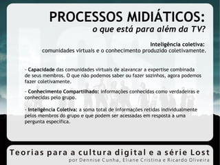 PROCESSOS MIDIÁTICOS: o que está para além da TV? Inteligência coletiva:  comunidades virtuais e o conhecimento produzido coletivamente. -  Capacidade  das comunidades virtuais de alavancar a expertise combinada de seus membros. O que não podemos saber ou fazer sozinhos, agora podemos fazer coletivamente. -  Conhecimento Compartilhado:  informações conhecidas como verdadeiras e conhecidas pelo grupo. -  Inteligência Coletiva:  a soma total de informações retidas individualmente pelos membros do grupo e que podem ser acessadas em resposta a uma pergunta específica. 