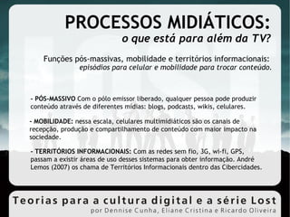 PROCESSOS MIDIÁTICOS: o que está para além da TV? Funções pós-massivas, mobilidade e territórios informacionais:  episódios para celular e mobilidade para trocar conteúdo. - PÓS-MASSIVO  Com o pólo emissor liberado, qualquer pessoa pode produzir conteúdo através de diferentes mídias: blogs, podcasts, wikis, celulares. - MOBILIDADE:  nessa escala, celulares multimidiáticos são os canais de recepção, produção e compartilhamento de conteúdo com maior impacto na sociedade. - TERRITÓRIOS INFORMACIONAIS:  Com as redes sem fio, 3G, wi-fi, GPS, passam a existir áreas de uso desses sistemas para obter informação. André Lemos (2007) os chama de Territórios Informacionais dentro das Cibercidades. 