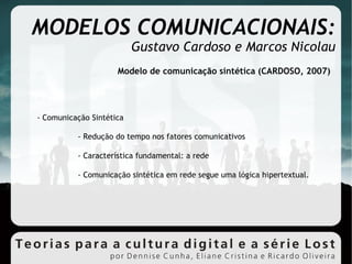 MODELOS COMUNICACIONAIS: Gustavo Cardoso e Marcos Nicolau Modelo de comunicação sintética (CARDOSO, 2007)‏ - Comunicação Sintética - Redução do tempo nos fatores comunicativos - Característica fundamental: a rede - Comunicação sintética em rede segue uma lógica hipertextual. 