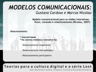 MODELOS COMUNICACIONAIS: Gustavo Cardoso e Marcos Nicolau Modelo comunicacional para as mídias interativas:  fluxo, conexão e relacionamento (Nicolau, 2007)‏ Relacionamento: * Interatividade * No sistema midiático interativo há: - Relacionamento cooperativo - Relacionamento mercadológico - Relacionamento participativo 