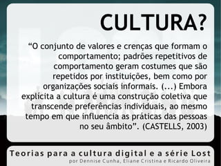 CULTURA? “ O conjunto de valores e crenças que formam o comportamento; padrões repetitivos de comportamento geram costumes que são repetidos por instituições, bem como por organizações sociais informais. (...) Embora explícita a cultura é uma construção coletiva que transcende preferências individuais, ao mesmo tempo em que influencia as práticas das pessoas no seu âmbito”. (CASTELLS, 2003)‏ 