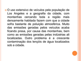  O uso extensivo de veículos pela população de
Los Angeles e a geografia da cidade, com
montanhas cercando toda a região mais
densamente habitada fazem com que a cidade
sofra bastante de poluição atmosférica. Muito
das emissões geradas pelos veículos acaba
ficando presa, por causa das montanhas, bem
como as emissões geradas pelas indústrias ali
localizadas. Outro problema é a crescente
contaminação dos lençóis de água localizados
sob a cidade.
 