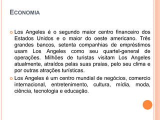 ECONOMIA
 Los Angeles é o segundo maior centro financeiro dos
Estados Unidos e o maior do oeste americano. Três
grandes bancos, setenta companhias de empréstimos
usam Los Angeles como seu quartel-general de
operações. Milhões de turistas visitam Los Angeles
atualmente, atraídos pelas suas praias, pelo seu clima e
por outras atrações turísticas.
 Los Angeles é um centro mundial de negócios, comercio
internacional, entretenimento, cultura, mídia, moda,
ciência, tecnologia e educação.
 