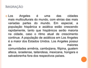 IMIGRAÇÃO
 Los Angeles é uma das cidades
mais multiculturais do mundo, com etnias das mais
variadas partes do mundo. Em especial, a
população hispânica e asiática estão crescendo
rapidamente, tanto que hispânicos serão maioria
na cidade, caso o ritmo atual de crescimento
continue. A população de asiáticos em Los Angeles
é a maior dos Estados Unidos. Los Angeles possui
as maiores
comunidades armênia, cambojiana, filipina, guatem
alteca, israelense, tailandesa, mexicana, húngara e
salvadorenha fora dos respectivos países.
 